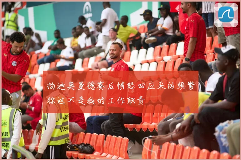 扬迪奥曼德赛后愤怒回应采访频繁称这不是我的工作职责