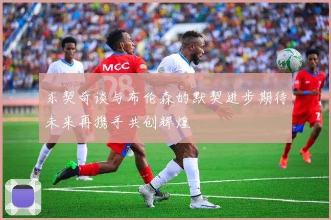东契奇谈与布伦森的默契进步期待未来再携手共创辉煌