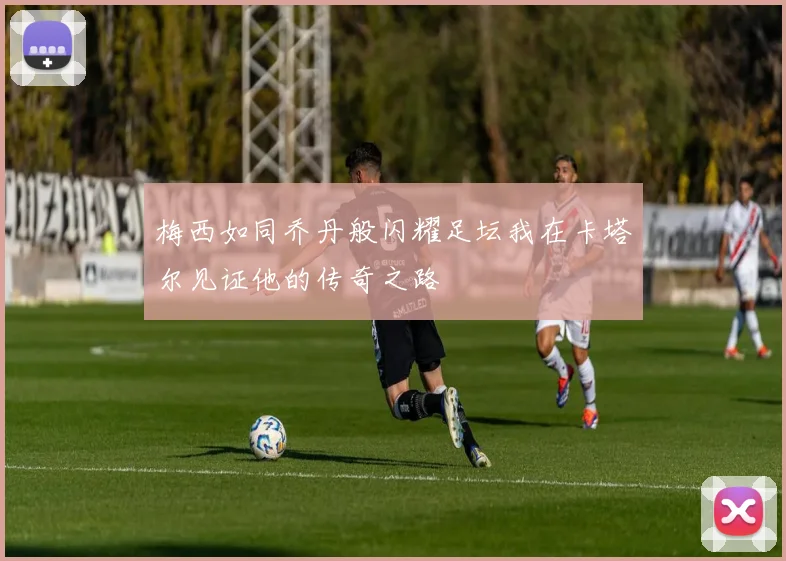 梅西如同乔丹般闪耀足坛我在卡塔尔见证他的传奇之路