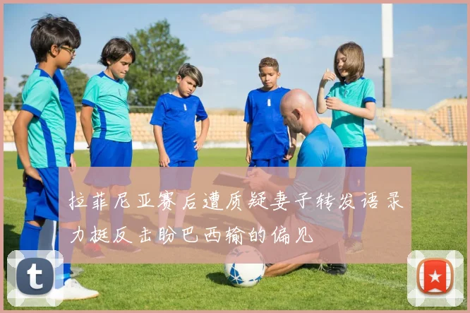 拉菲尼亚赛后遭质疑妻子转发语录力挺反击盼巴西输的偏见