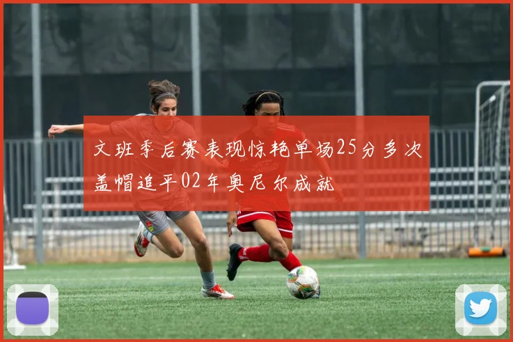 文班季后赛表现惊艳单场25分多次盖帽追平02年奥尼尔成就