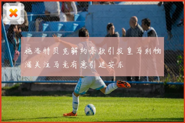施洛特贝克解约条款引发皇马利物浦关注马竞有意引进安东