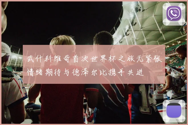 武什科维奇首次世界杯之旅无紧张情绪期待与德泽尔比携手共进
