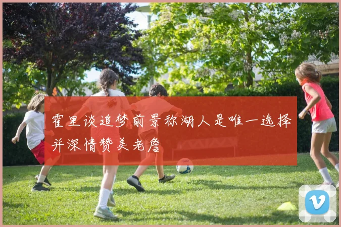 霍里谈追梦前景称湖人是唯一选择并深情赞美老詹