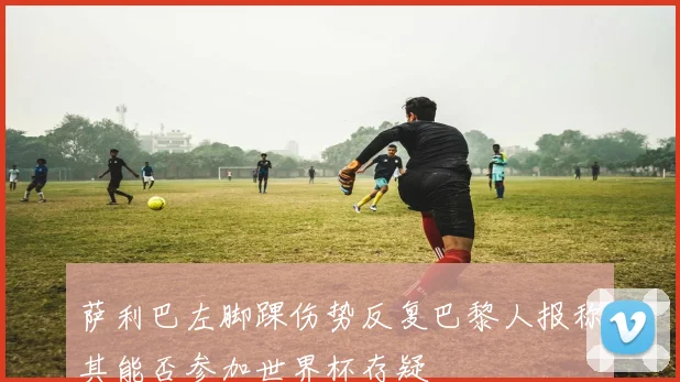 萨利巴左脚踝伤势反复巴黎人报称其能否参加世界杯存疑