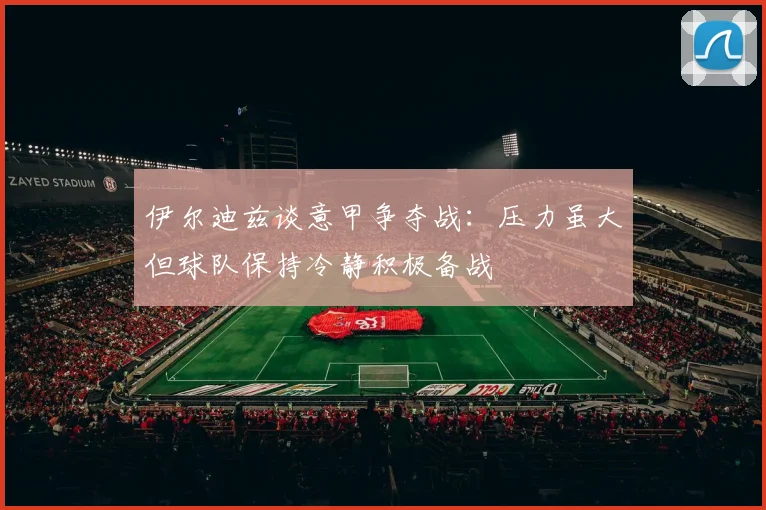 伊尔迪兹谈意甲争夺战：压力虽大但球队保持冷静积极备战