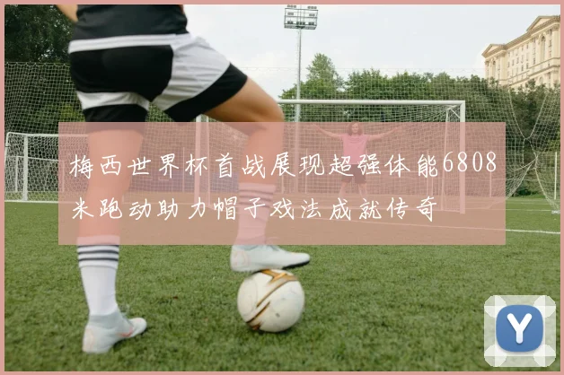 梅西世界杯首战展现超强体能6808米跑动助力帽子戏法成就传奇