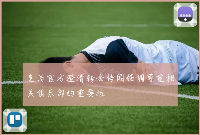 皇马官方澄清转会传闻强调尊重相关俱乐部的重要性