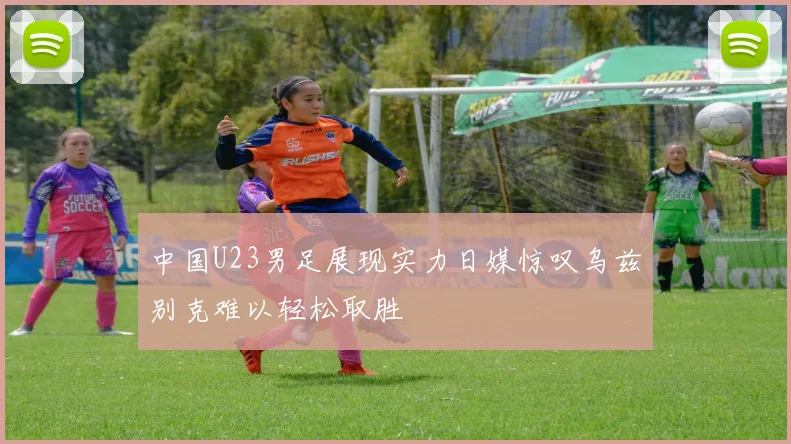 中国U23男足展现实力日媒惊叹乌兹别克难以轻松取胜