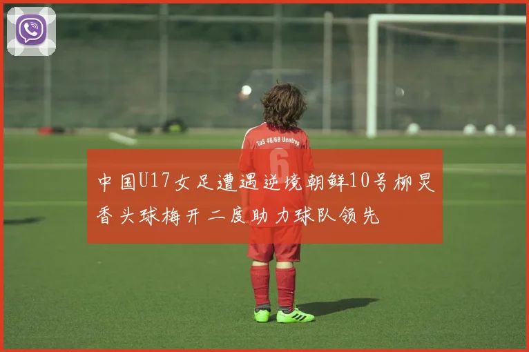 中国U17女足遭遇逆境朝鲜10号柳炅香头球梅开二度助力球队领先
