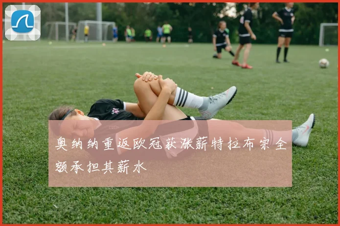 奥纳纳重返欧冠获涨薪特拉布宗全额承担其薪水